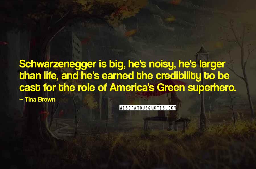 Tina Brown quotes: Schwarzenegger is big, he's noisy, he's larger than life, and he's earned the credibility to be cast for the role of America's Green superhero. Tina Brown quotes: Schwarzenegger is big, he's noisy, he's larger than life, and he's earned the credibility to be cast for the role of America's Green superhero.