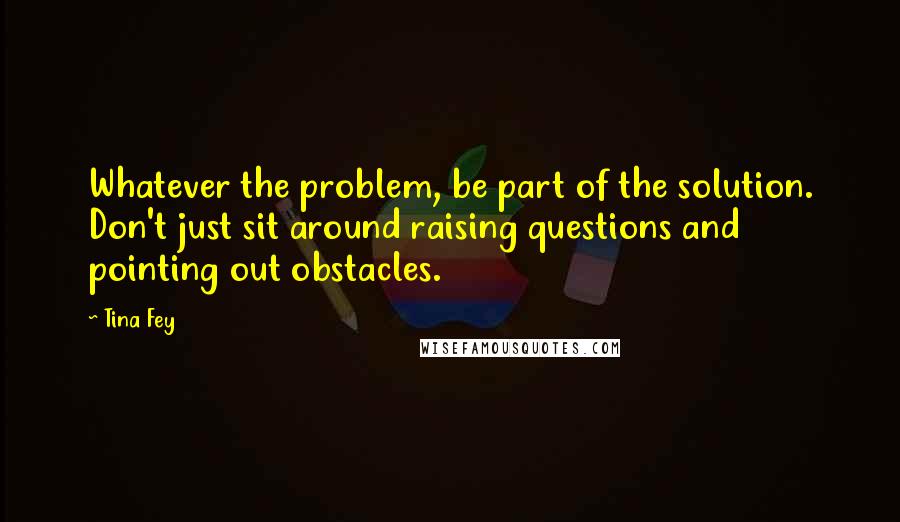 Tina Fey quotes: Whatever the problem, be part of the solution. Don't just sit around raising questions and pointing out obstacles.