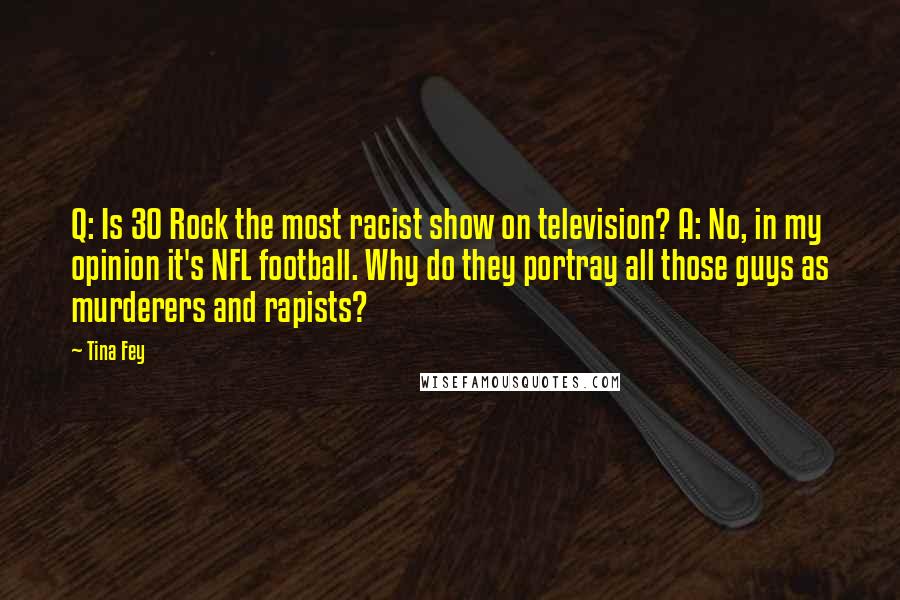 Tina Fey quotes: Q: Is 30 Rock the most racist show on television? A: No, in my opinion it's NFL football. Why do they portray all those guys as murderers and rapists?
