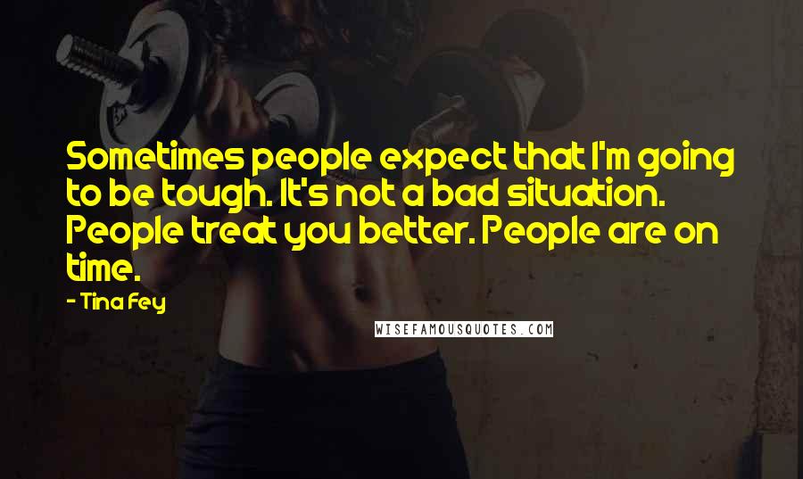 Tina Fey quotes: Sometimes people expect that I'm going to be tough. It's not a bad situation. People treat you better. People are on time.