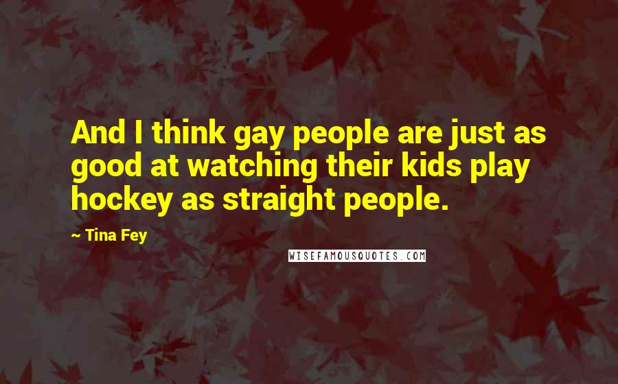 Tina Fey quotes: And I think gay people are just as good at watching their kids play hockey as straight people.