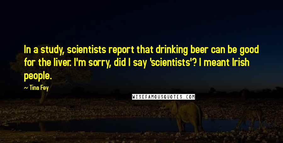 Tina Fey quotes: In a study, scientists report that drinking beer can be good for the liver. I'm sorry, did I say 'scientists'? I meant Irish people.