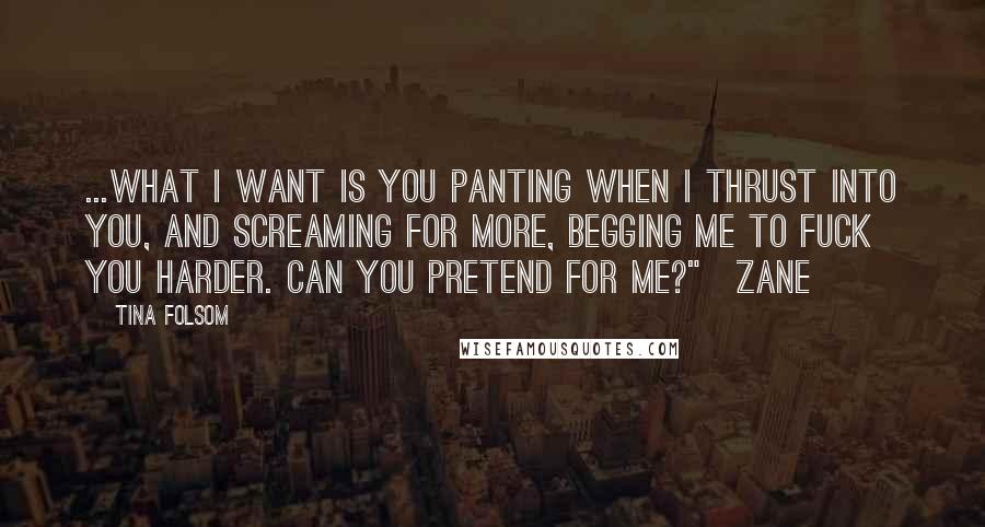 Tina Folsom quotes: ...what I want is you panting when I thrust into you, and screaming for more, begging me to fuck you harder. Can you pretend for me?"~Zane Tina Folsom quotes: ...what I want is you panting when I thrust into you, and screaming for more, begging me to fuck you harder. Can you pretend for me?"~Zane