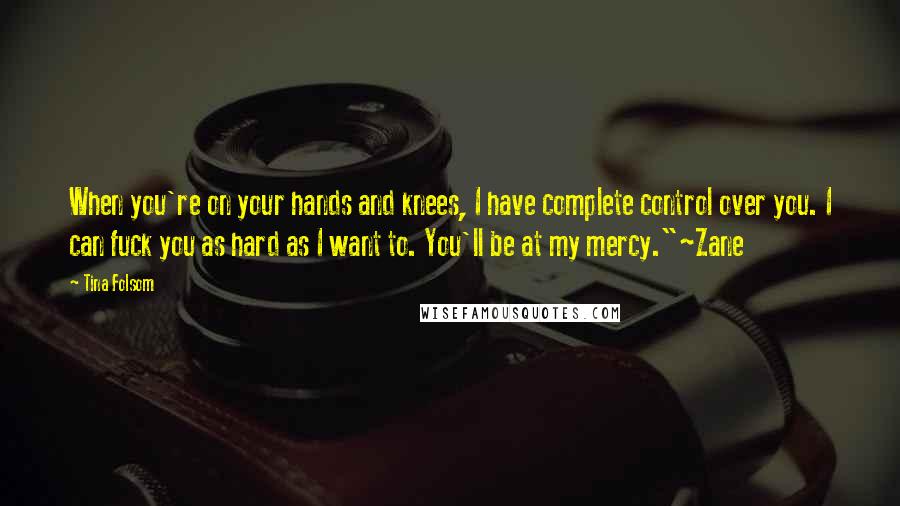 Tina Folsom quotes: When you're on your hands and knees, I have complete control over you. I can fuck you as hard as I want to. You'll be at my mercy."~Zane Tina Folsom quotes: When you're on your hands and knees, I have complete control over you. I can fuck you as hard as I want to. You'll be at my mercy."~Zane