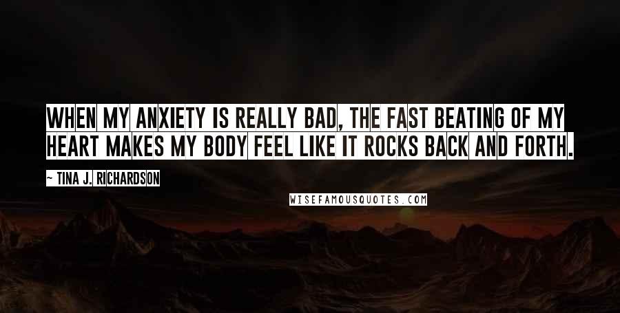 Tina J. Richardson quotes: When my anxiety is really bad, the fast beating of my heart makes my body feel like it rocks back and forth.