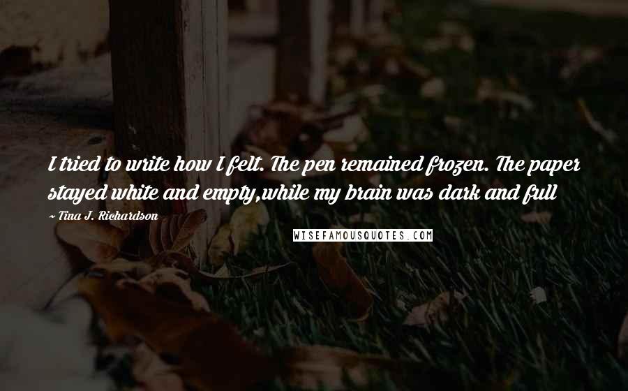 Tina J. Richardson quotes: I tried to write how I felt. The pen remained frozen. The paper stayed white and empty,while my brain was dark and full