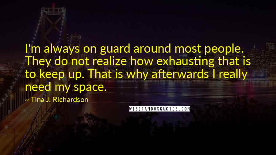 Tina J. Richardson quotes: I'm always on guard around most people. They do not realize how exhausting that is to keep up. That is why afterwards I really need my space.