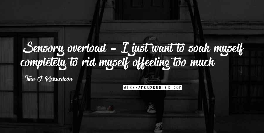 Tina J. Richardson quotes: Sensory overload - I just want to soak myself completely to rid myself offeeling too much