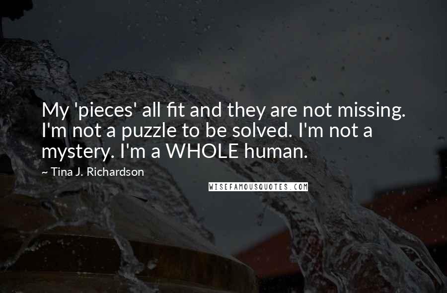 Tina J. Richardson quotes: My 'pieces' all fit and they are not missing. I'm not a puzzle to be solved. I'm not a mystery. I'm a WHOLE human.