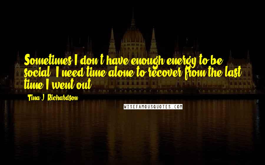 Tina J. Richardson quotes: Sometimes I don't have enough energy to be social. I need time alone to recover from the last time I went out.