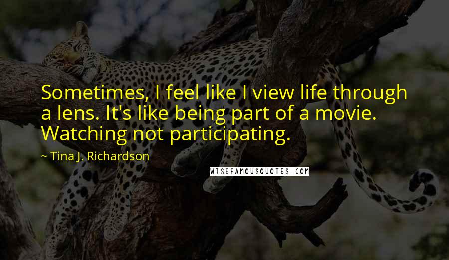 Tina J. Richardson quotes: Sometimes, I feel like I view life through a lens. It's like being part of a movie. Watching not participating.