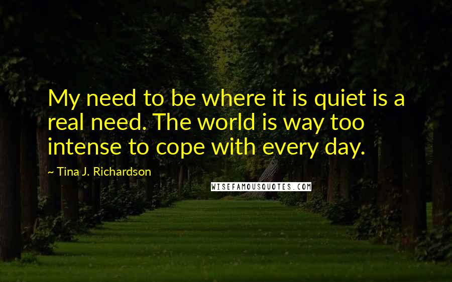 Tina J. Richardson quotes: My need to be where it is quiet is a real need. The world is way too intense to cope with every day.