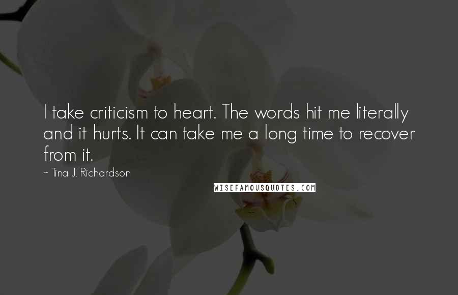 Tina J. Richardson quotes: I take criticism to heart. The words hit me literally and it hurts. It can take me a long time to recover from it.