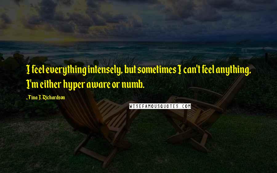 Tina J. Richardson quotes: I feel everything intensely, but sometimes I can't feel anything, I'm either hyper aware or numb.