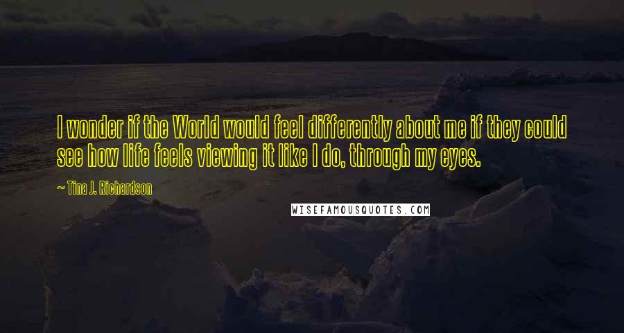 Tina J. Richardson quotes: I wonder if the World would feel differently about me if they could see how life feels viewing it like I do, through my eyes.