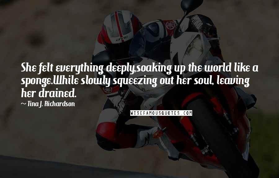 Tina J. Richardson quotes: She felt everything deeply,soaking up the world like a sponge.While slowly squeezing out her soul, leaving her drained.