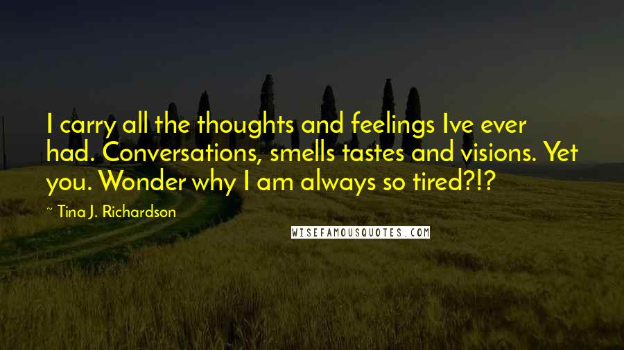 Tina J. Richardson quotes: I carry all the thoughts and feelings Ive ever had. Conversations, smells tastes and visions. Yet you. Wonder why I am always so tired?!?