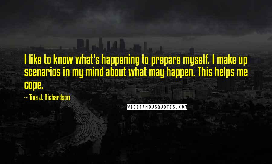 Tina J. Richardson quotes: I like to know what's happening to prepare myself. I make up scenarios in my mind about what may happen. This helps me cope.