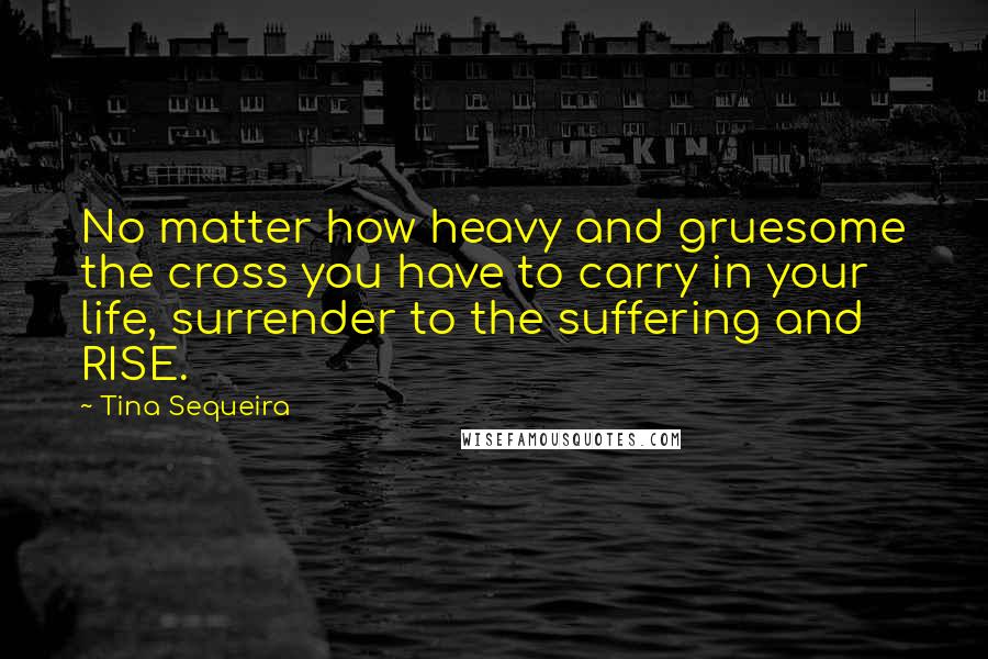 Tina Sequeira quotes: No matter how heavy and gruesome the cross you have to carry in your life, surrender to the suffering and RISE.