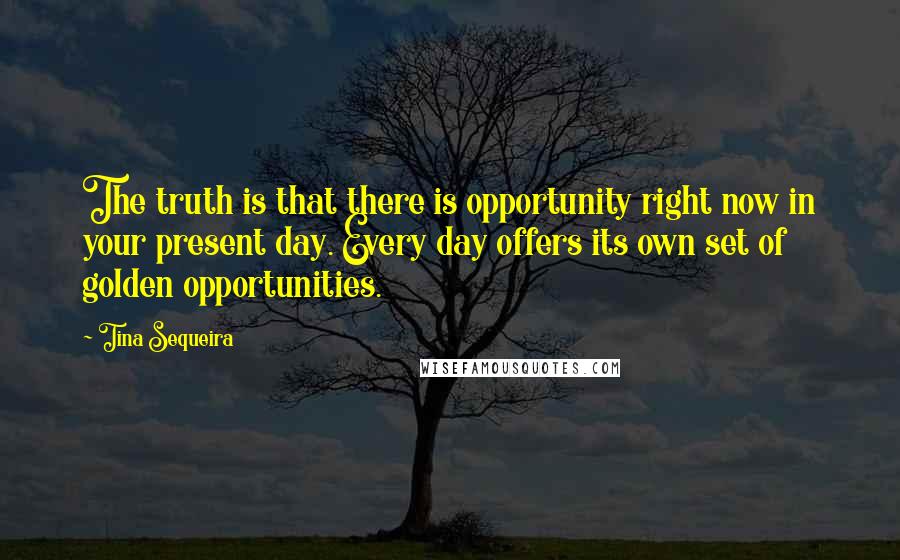 Tina Sequeira quotes: The truth is that there is opportunity right now in your present day. Every day offers its own set of golden opportunities.