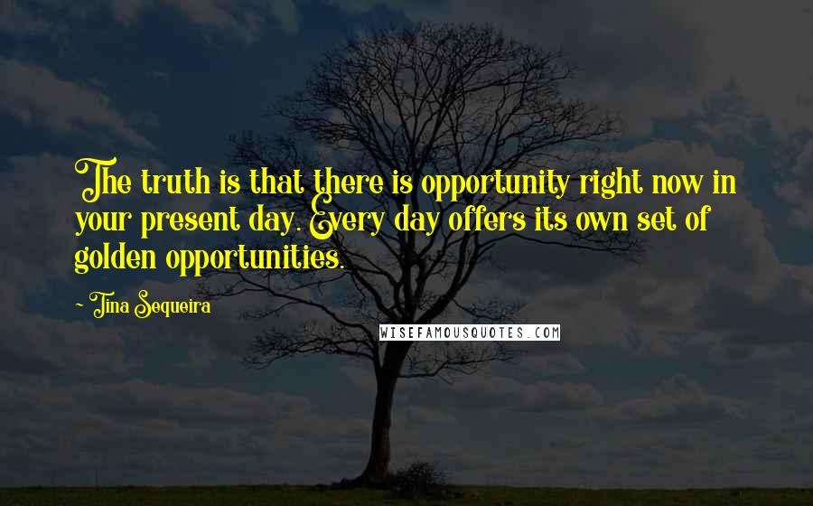 Tina Sequeira quotes: The truth is that there is opportunity right now in your present day. Every day offers its own set of golden opportunities. Tina Sequeira quotes: The truth is that there is opportunity right now in your present day. Every day offers its own set of golden opportunities.