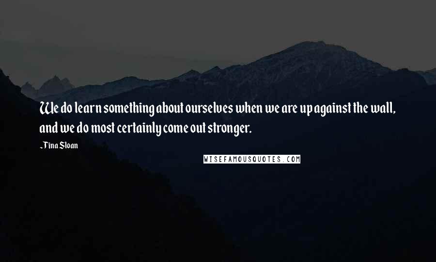 Tina Sloan quotes: We do learn something about ourselves when we are up against the wall, and we do most certainly come out stronger.