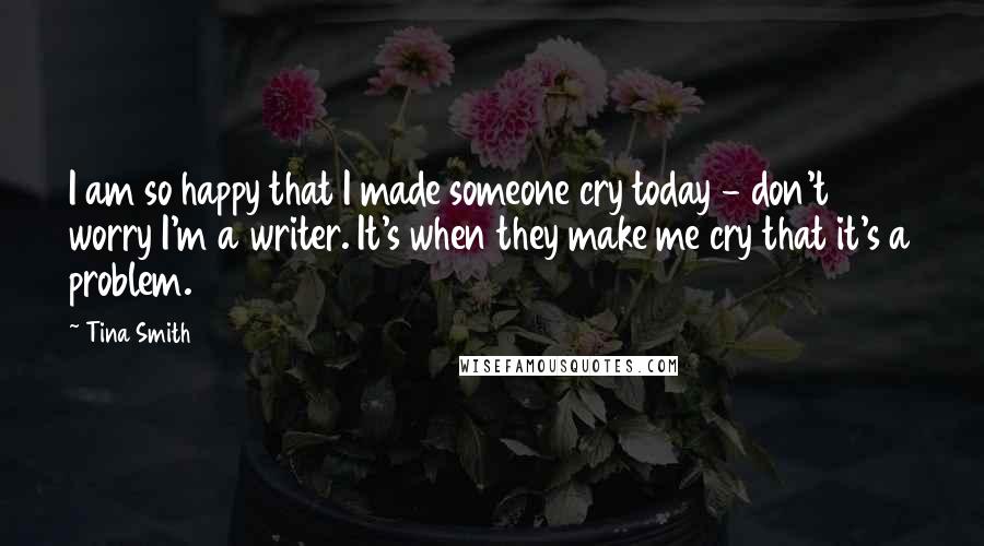 Tina Smith quotes: I am so happy that I made someone cry today - don't worry I'm a writer. It's when they make me cry that it's a problem.