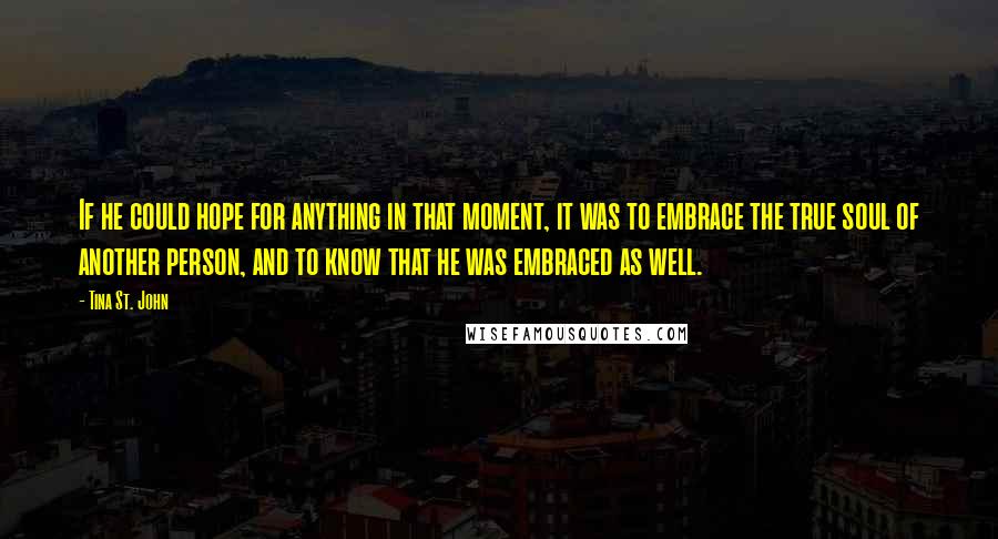 Tina St. John quotes: If he could hope for anything in that moment, it was to embrace the true soul of another person, and to know that he was embraced as well.