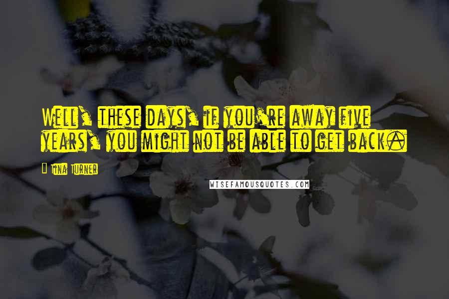 Tina Turner quotes: Well, these days, if you're away five years, you might not be able to get back.