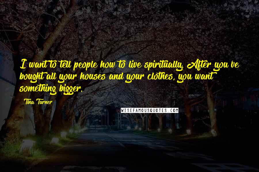 Tina Turner quotes: I want to tell people how to live spiritually. After you've bought all your houses and your clothes, you want something bigger.