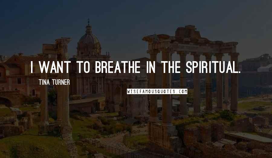 Tina Turner quotes: I want to breathe in the Spiritual.