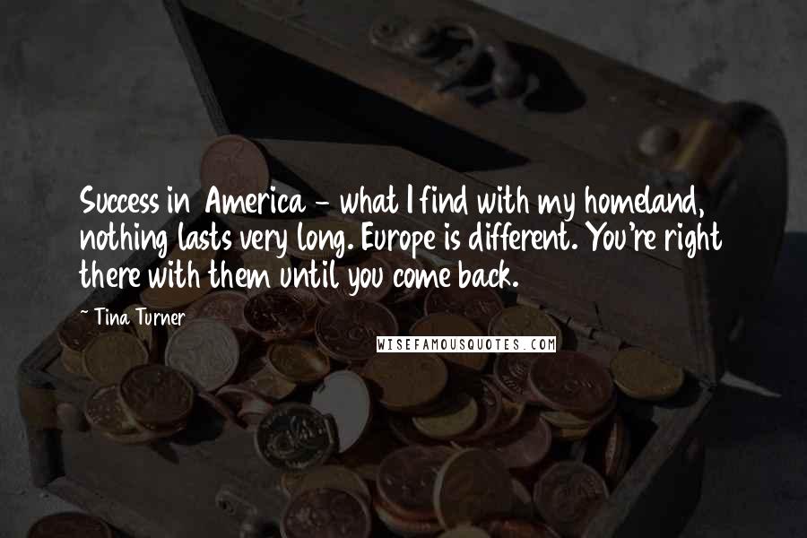 Tina Turner quotes: Success in America - what I find with my homeland, nothing lasts very long. Europe is different. You're right there with them until you come back.