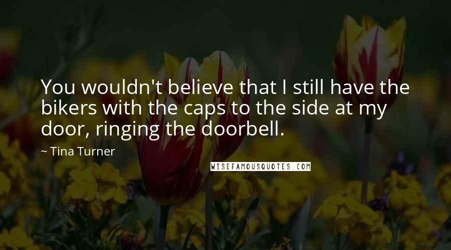 Tina Turner quotes: You wouldn't believe that I still have the bikers with the caps to the side at my door, ringing the doorbell.