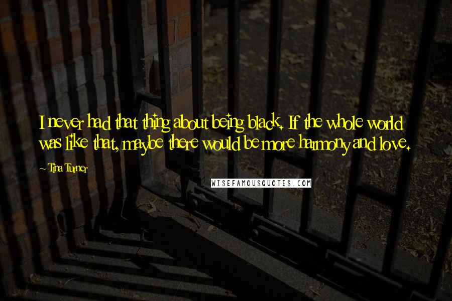 Tina Turner quotes: I never had that thing about being black. If the whole world was like that, maybe there would be more harmony and love.