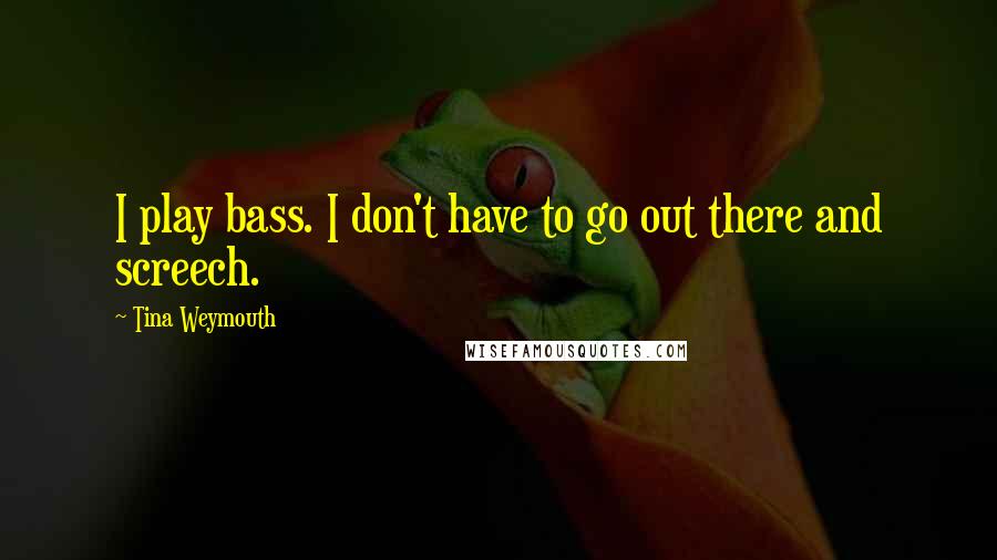 Tina Weymouth quotes: I play bass. I don't have to go out there and screech.