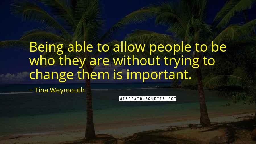 Tina Weymouth quotes: Being able to allow people to be who they are without trying to change them is important.