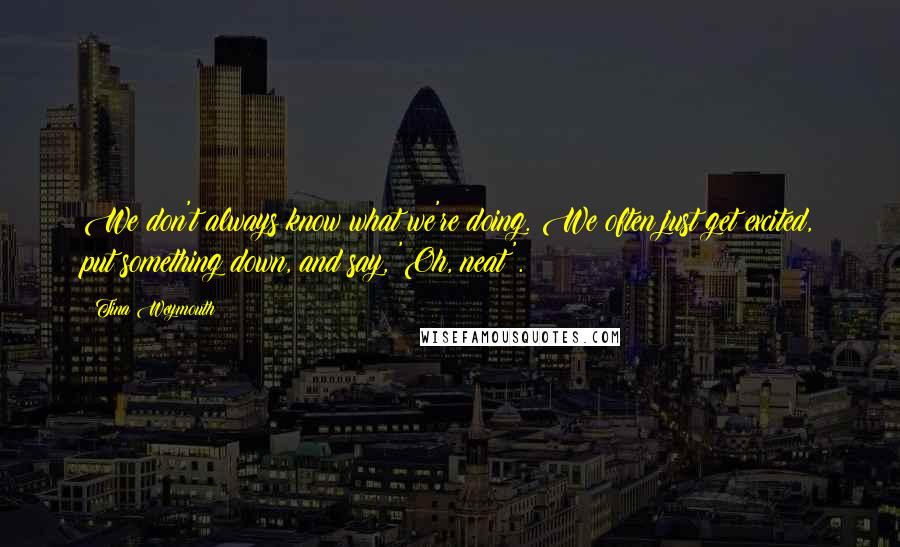 Tina Weymouth quotes: We don't always know what we're doing. We often just get excited, put something down, and say, 'Oh, neat'.