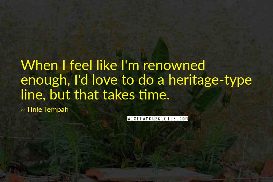 Tinie Tempah quotes: When I feel like I'm renowned enough, I'd love to do a heritage-type line, but that takes time. Tinie Tempah quotes: When I feel like I'm renowned enough, I'd love to do a heritage-type line, but that takes time.