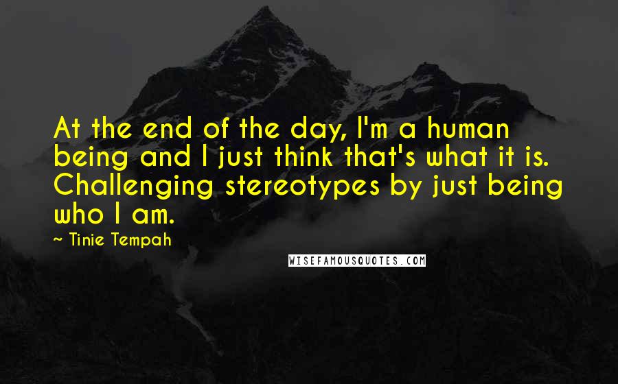 Tinie Tempah quotes: At the end of the day, I'm a human being and I just think that's what it is. Challenging stereotypes by just being who I am. Tinie Tempah quotes: At the end of the day, I'm a human being and I just think that's what it is. Challenging stereotypes by just being who I am.