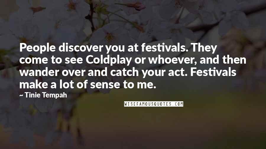 Tinie Tempah quotes: People discover you at festivals. They come to see Coldplay or whoever, and then wander over and catch your act. Festivals make a lot of sense to me. Tinie Tempah quotes: People discover you at festivals. They come to see Coldplay or whoever, and then wander over and catch your act. Festivals make a lot of sense to me.