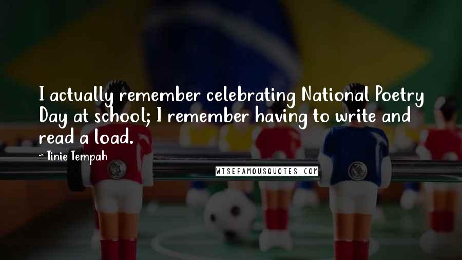 Tinie Tempah quotes: I actually remember celebrating National Poetry Day at school; I remember having to write and read a load. Tinie Tempah quotes: I actually remember celebrating National Poetry Day at school; I remember having to write and read a load.