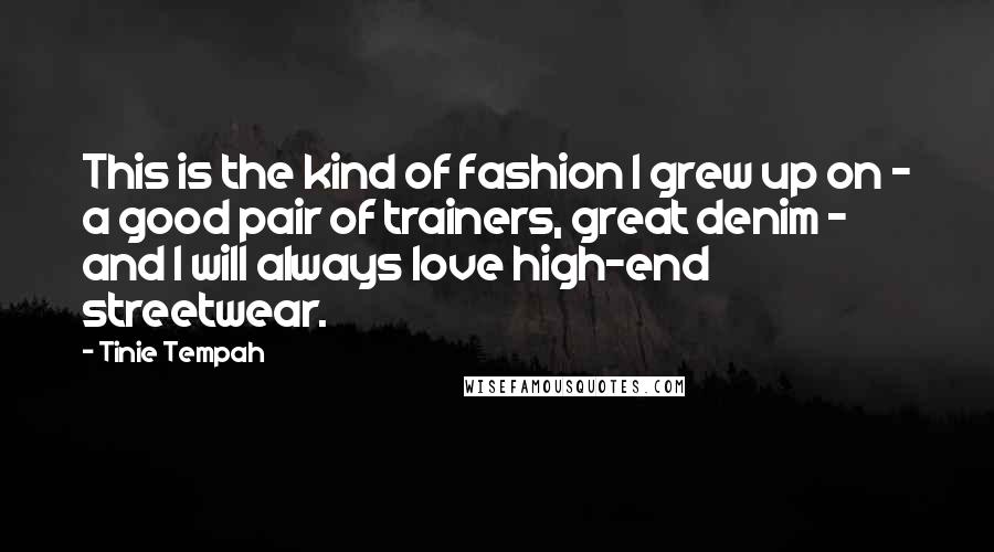 Tinie Tempah quotes: This is the kind of fashion I grew up on - a good pair of trainers, great denim - and I will always love high-end streetwear. Tinie Tempah quotes: This is the kind of fashion I grew up on - a good pair of trainers, great denim - and I will always love high-end streetwear.