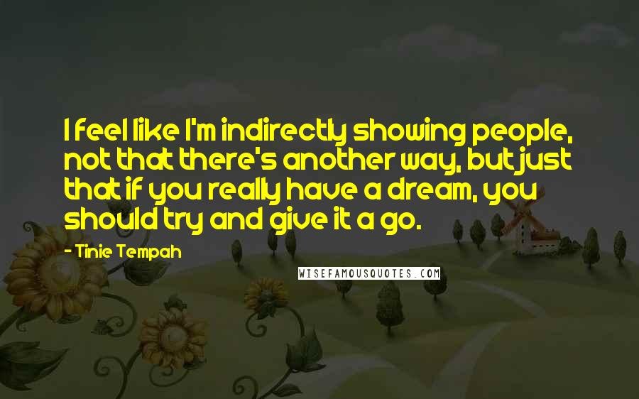 Tinie Tempah quotes: I feel like I'm indirectly showing people, not that there's another way, but just that if you really have a dream, you should try and give it a go. Tinie Tempah quotes: I feel like I'm indirectly showing people, not that there's another way, but just that if you really have a dream, you should try and give it a go.