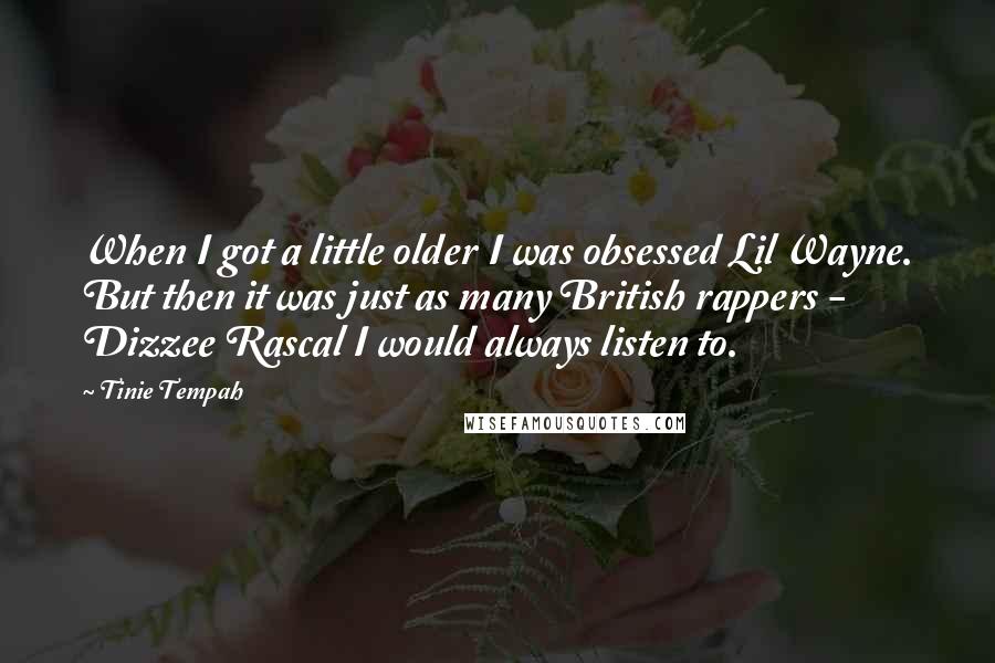 Tinie Tempah quotes: When I got a little older I was obsessed Lil Wayne. But then it was just as many British rappers - Dizzee Rascal I would always listen to. Tinie Tempah quotes: When I got a little older I was obsessed Lil Wayne. But then it was just as many British rappers - Dizzee Rascal I would always listen to.