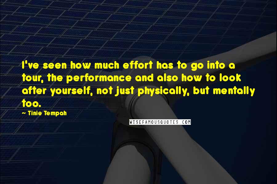 Tinie Tempah quotes: I've seen how much effort has to go into a tour, the performance and also how to look after yourself, not just physically, but mentally too. Tinie Tempah quotes: I've seen how much effort has to go into a tour, the performance and also how to look after yourself, not just physically, but mentally too.