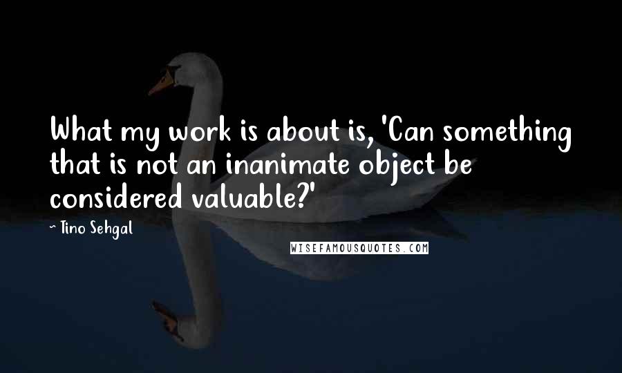 Tino Sehgal quotes: What my work is about is, 'Can something that is not an inanimate object be considered valuable?'