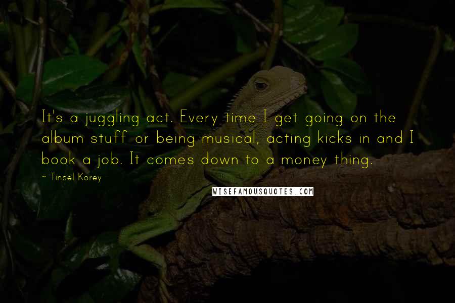 Tinsel Korey quotes: It's a juggling act. Every time I get going on the album stuff or being musical, acting kicks in and I book a job. It comes down to a money