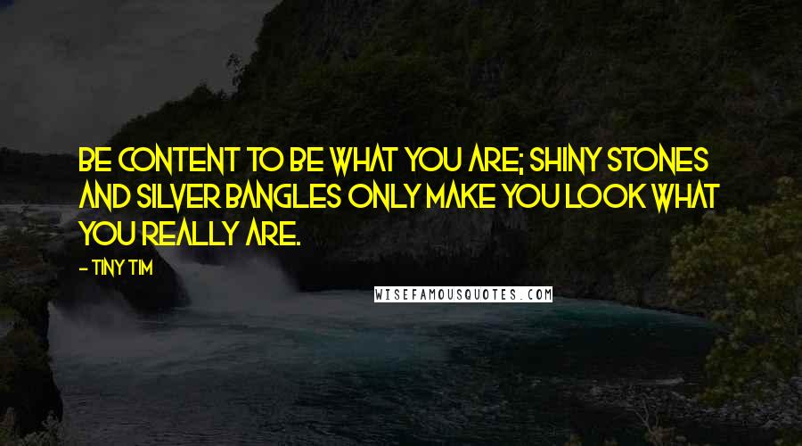 Tiny Tim quotes: Be content to be what you are; shiny stones and silver bangles only make you look what you really are. Tiny Tim quotes: Be content to be what you are; shiny stones and silver bangles only make you look what you really are.
