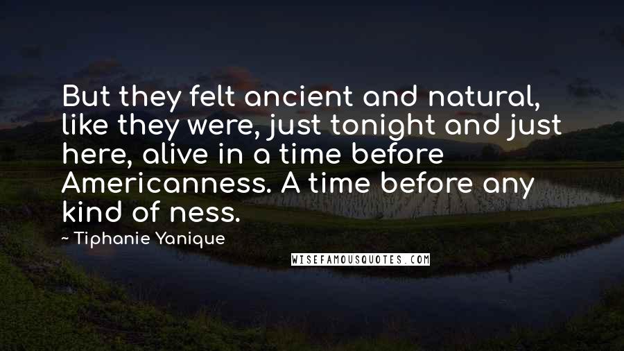 Tiphanie Yanique quotes: But they felt ancient and natural, like they were, just tonight and just here, alive in a time before Americanness. A time before any kind of ness.