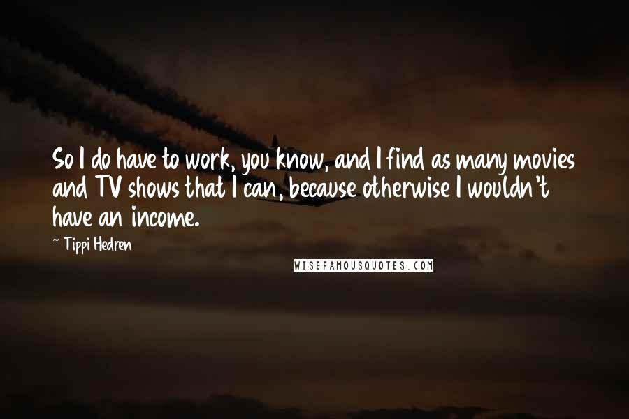 Tippi Hedren quotes: So I do have to work, you know, and I find as many movies and TV shows that I can, because otherwise I wouldn't have an income.